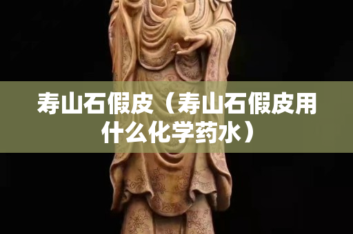 壽山石假皮（壽山石假皮用什么化學藥水）
