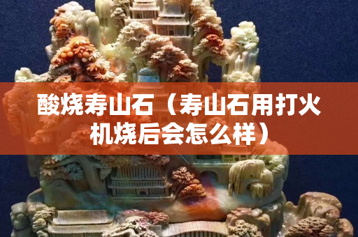 酸燒壽山石（壽山石用打火機(jī)燒后會(huì)怎么樣）