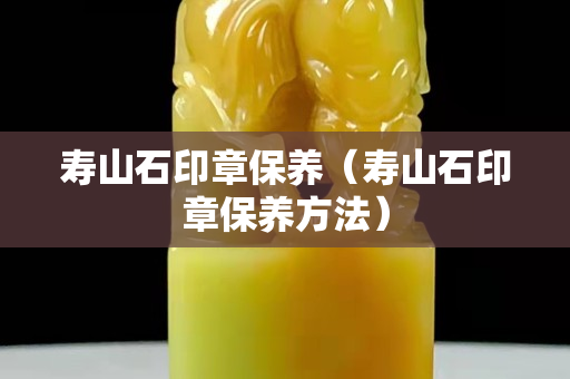 壽山石印章保養（壽山石印章保養方法）