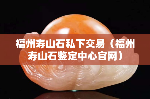 福州壽山石私下交易（福州壽山石鑒定中心官網）