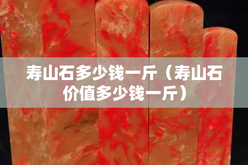 壽山石多少錢一斤（壽山石價值多少錢一斤）
