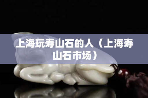 上海玩壽山石的人（上海壽山石市場）