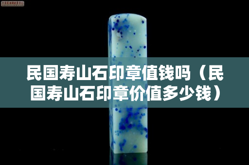 民國壽山石印章值錢嗎（民國壽山石印章價值多少錢）