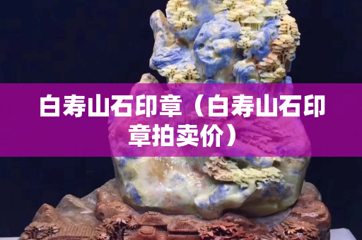白壽山石印章（白壽山石印章拍賣價）