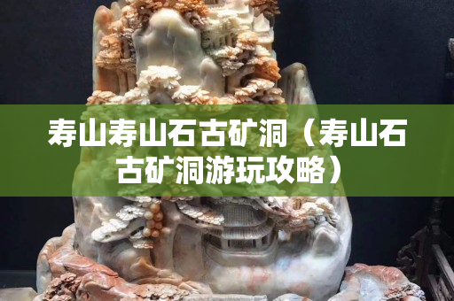 壽山壽山石古礦洞（壽山石古礦洞游玩攻略）