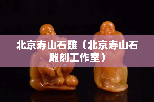 北京壽山石雕（北京壽山石雕刻工作室）