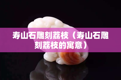 壽山石雕刻荔枝（壽山石雕刻荔枝的寓意）