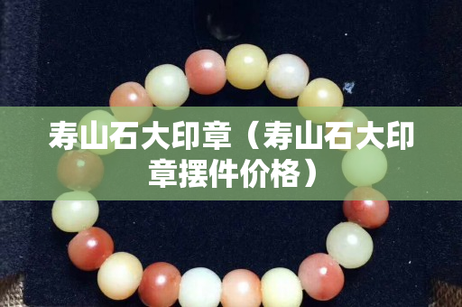 壽山石大印章（壽山石大印章擺件價格）