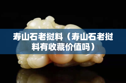 壽山石老撾料（壽山石老撾料有收藏價值嗎）