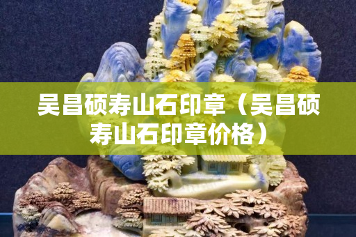吳昌碩壽山石印章（吳昌碩壽山石印章價格）