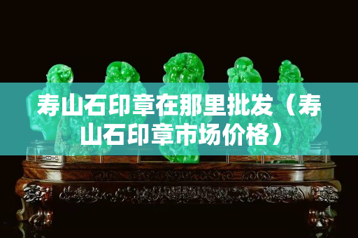 壽山石印章在那里批發（壽山石印章市場價格）