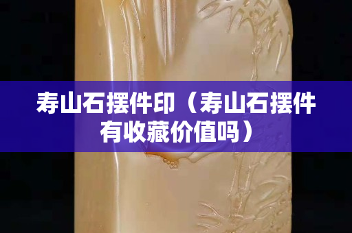 壽山石擺件印（壽山石擺件有收藏價值嗎）