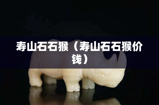 壽山石石猴（壽山石石猴價錢）