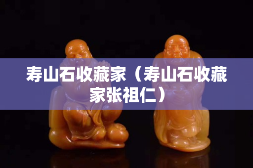 壽山石收藏家（壽山石收藏家張祖仁）