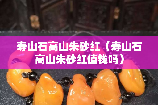 壽山石高山朱砂紅（壽山石高山朱砂紅值錢嗎）