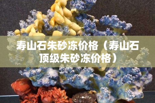 壽山石朱砂凍價格（壽山石頂級朱砂凍價格）