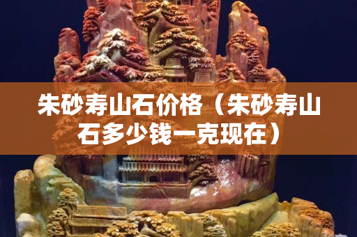 朱砂壽山石價格（朱砂壽山石多少錢一克現在）