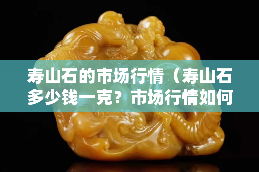 壽山石的市場行情（壽山石多少錢一克？市場行情如何？）