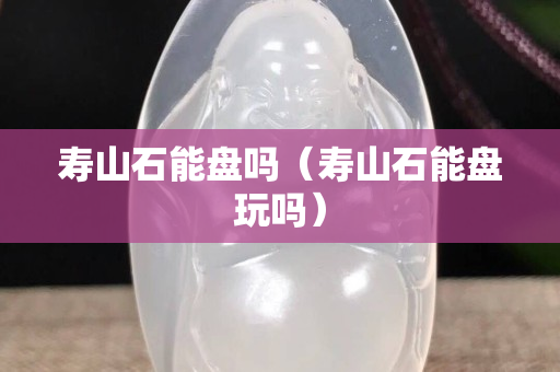 壽山石能盤嗎（壽山石能盤玩嗎）
