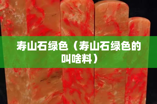 壽山石綠色（壽山石綠色的叫啥料）