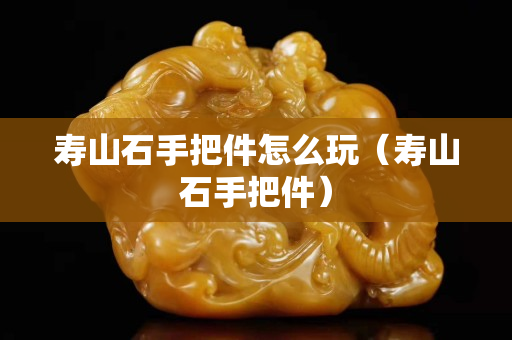 壽山石手把件怎么玩（壽山石手把件）