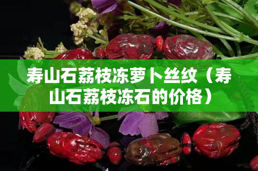 壽山石荔枝凍蘿卜絲紋（壽山石荔枝凍石的價(jià)格）