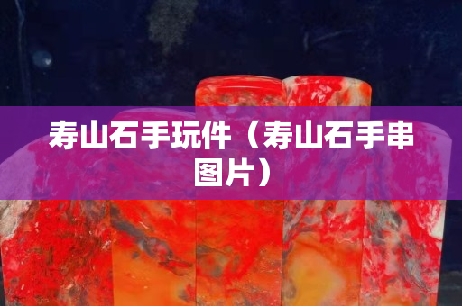 壽山石手玩件（壽山石手串圖片）
