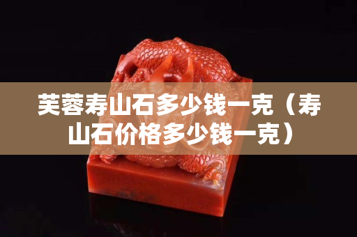 芙蓉壽山石多少錢一克（壽山石價格多少錢一克）