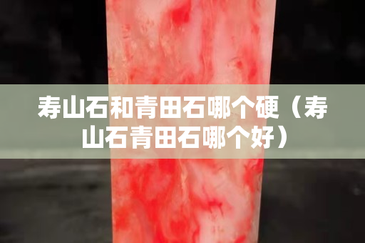 壽山石和青田石哪個硬（壽山石青田石哪個好）