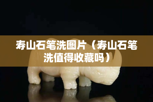 壽山石筆洗圖片（壽山石筆洗值得收藏嗎）