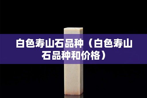 白色壽山石品種（白色壽山石品種和價格）