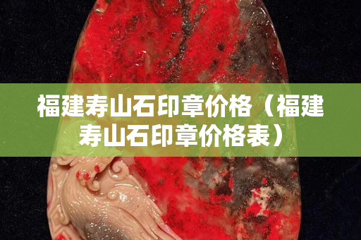 福建壽山石印章價(jià)格（福建壽山石印章價(jià)格表）
