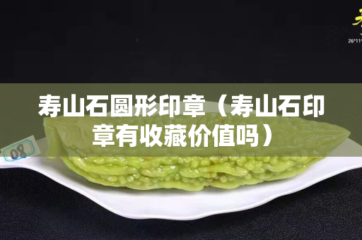 壽山石圓形印章（壽山石印章有收藏價值嗎）