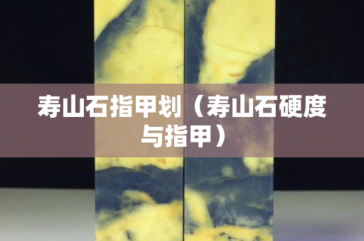 壽山石指甲劃（壽山石硬度與指甲）