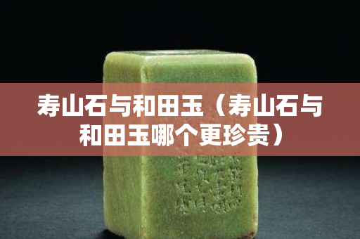 壽山石與和田玉（壽山石與和田玉哪個(gè)更珍貴）