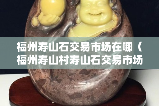 福州壽山石交易市場在哪（福州壽山村壽山石交易市場）