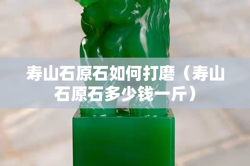 壽山石原石如何打磨（壽山石原石多少錢一斤）