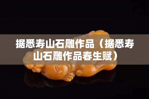 據(jù)悉壽山石雕作品（據(jù)悉壽山石雕作品春生賦）
