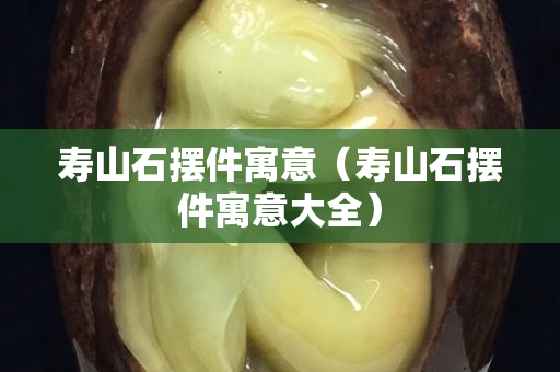 壽山石擺件寓意（壽山石擺件寓意大全）