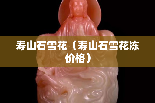 壽山石雪花（壽山石雪花凍價格）