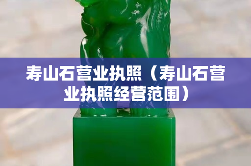壽山石營業(yè)執(zhí)照（壽山石營業(yè)執(zhí)照經(jīng)營范圍）