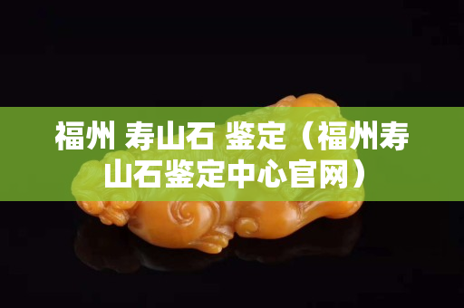 福州 壽山石 鑒定（福州壽山石鑒定中心官網(wǎng)）