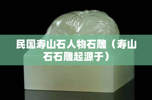 民國壽山石人物石雕（壽山石石雕起源于）