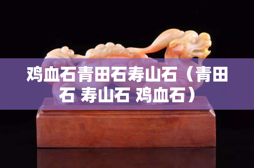 雞血石青田石壽山石（青田石 壽山石 雞血石）