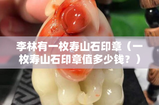 李林有一枚壽山石印章（一枚壽山石印章值多少錢？）
