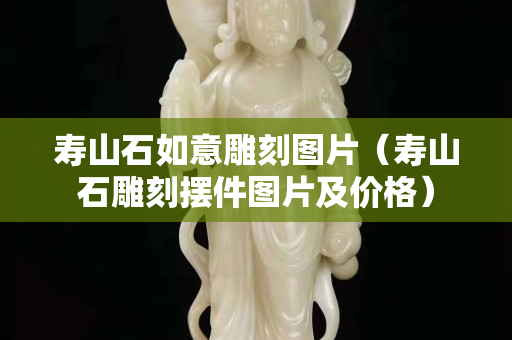 壽山石如意雕刻圖片（壽山石雕刻擺件圖片及價格）