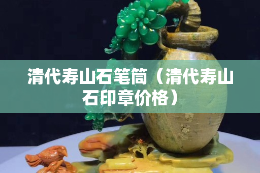 清代壽山石筆筒（清代壽山石印章價格）