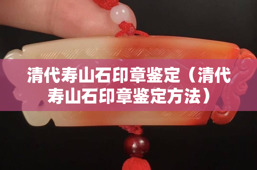 清代壽山石印章鑒定（清代壽山石印章鑒定方法）