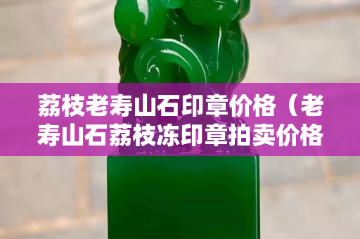 荔枝老壽山石印章價(jià)格（老壽山石荔枝凍印章拍賣(mài)價(jià)格）