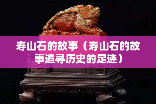 壽山石的故事（壽山石的故事追尋歷史的足跡）